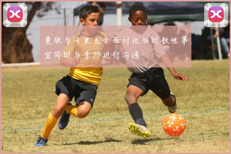 曼联与卡里克会面讨论临时教练事宜同时与索帅进行沟通