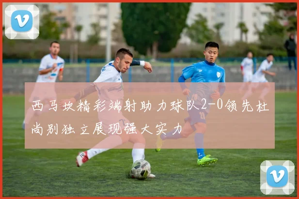 西马坎精彩端射助力球队2-0领先杜尚别独立展现强大实力