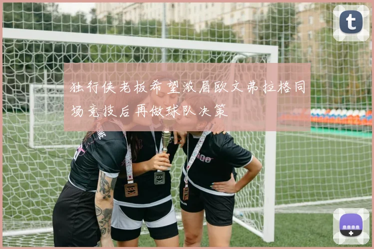 独行侠老板希望浓眉欧文弗拉格同场竞技后再做球队决策