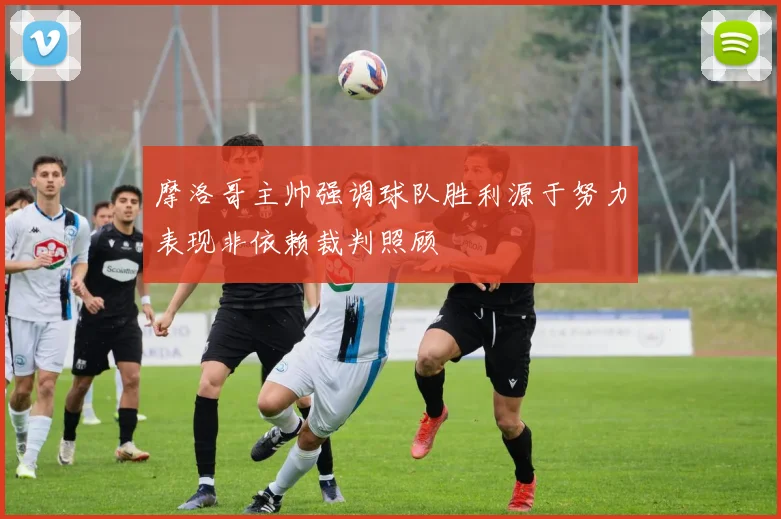 摩洛哥主帅强调球队胜利源于努力表现非依赖裁判照顾