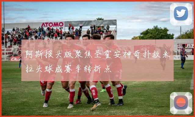 阿斯报头版聚焦圣霍安神奇扑救米拉头球成赛季转折点