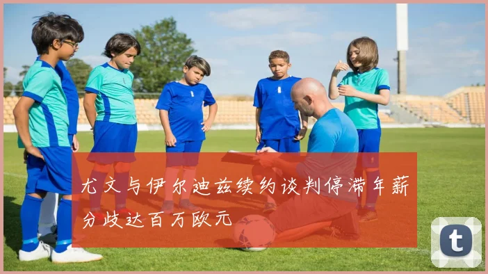 尤文与伊尔迪兹续约谈判停滞年薪分歧达百万欧元