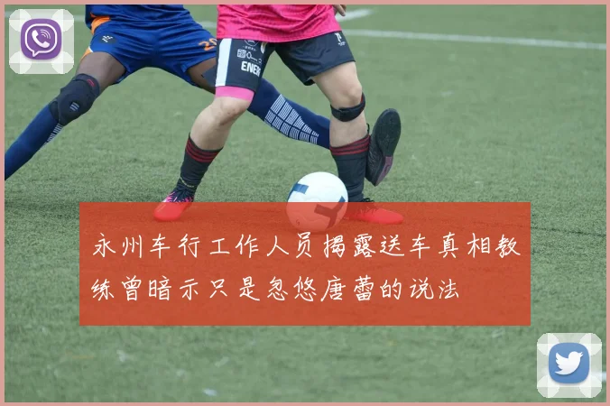 永州车行工作人员揭露送车真相教练曾暗示只是忽悠唐蕾的说法