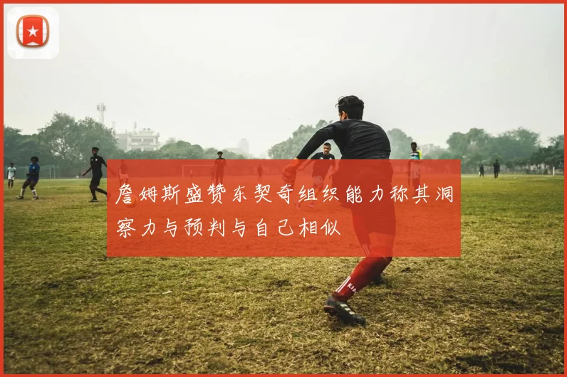 詹姆斯盛赞东契奇组织能力称其洞察力与预判与自己相似