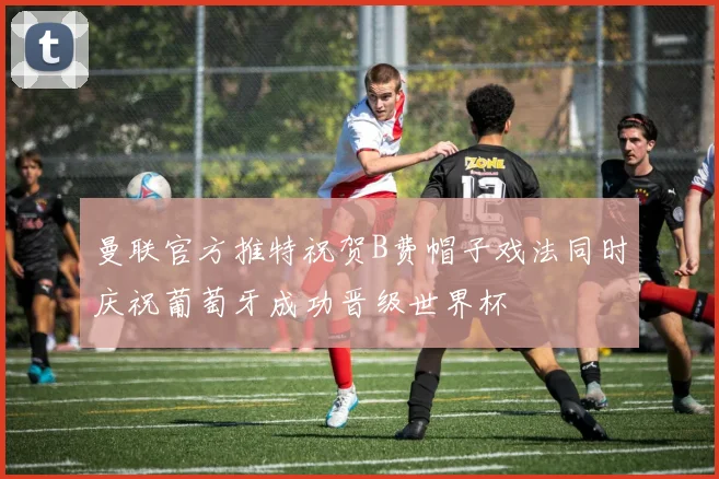 曼联官方推特祝贺B费帽子戏法同时庆祝葡萄牙成功晋级世界杯