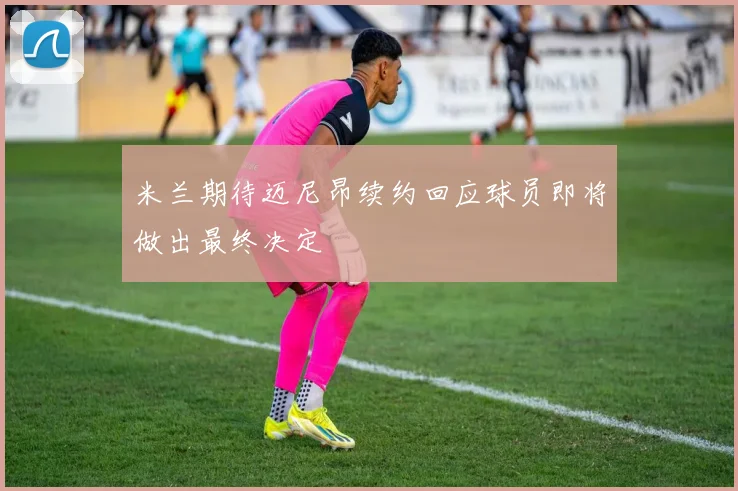 米兰期待迈尼昂续约回应球员即将做出最终决定