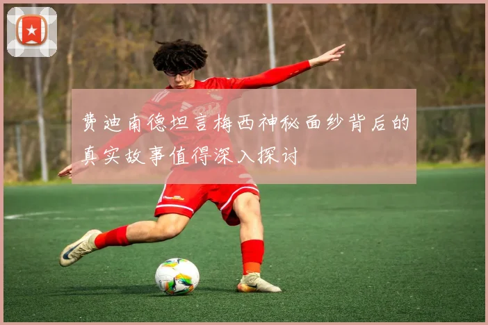 费迪南德坦言梅西神秘面纱背后的真实故事值得深入探讨