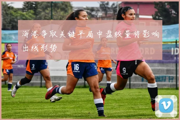 海港争取关键平局中盘较量将影响出线形势
