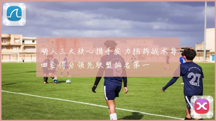 湖人三大核心携手发力挡拆战术每回合得分领先联盟排名第一