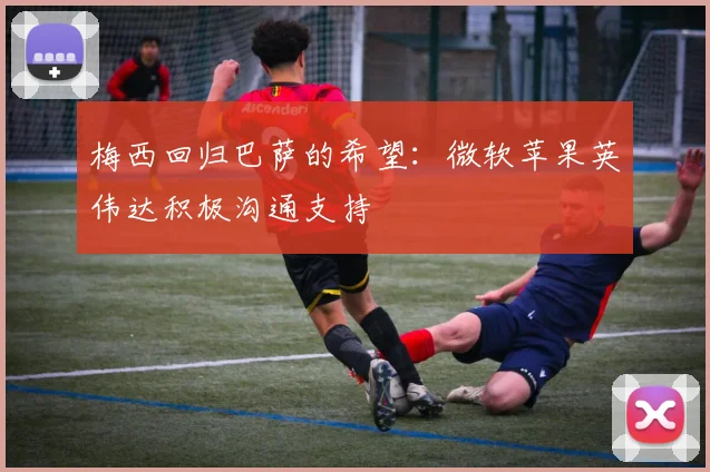 梅西回归巴萨的希望：微软苹果英伟达积极沟通支持