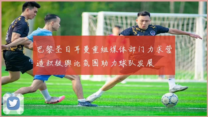 巴黎圣日耳曼重组媒体部门力求营造积极舆论氛围助力球队发展