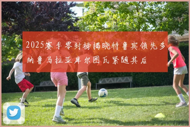 2025赛季零封榜揭晓特鲁宾领先多纳鲁马拉亚库尔图瓦紧随其后