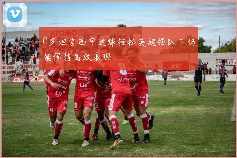 C罗坦言西甲进球轻松英超强队下仍能保持高效表现