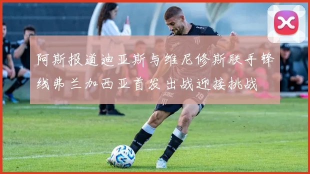 阿斯报道迪亚斯与维尼修斯联手锋线弗兰加西亚首发出战迎接挑战