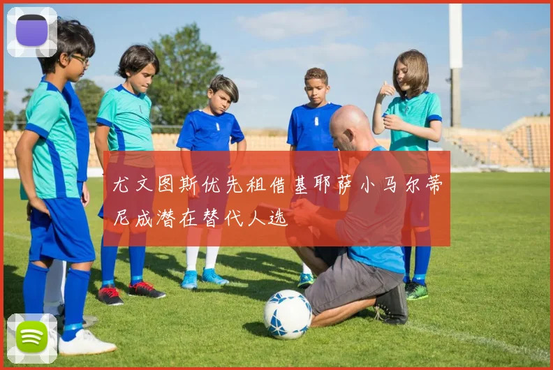 尤文图斯优先租借基耶萨小马尔蒂尼成潜在替代人选