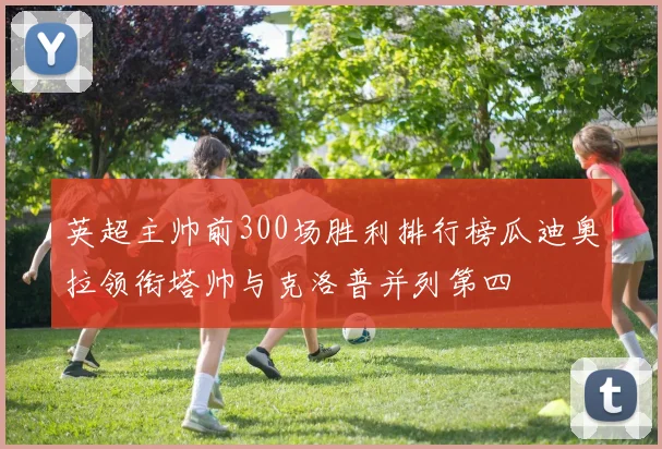 英超主帅前300场胜利排行榜瓜迪奥拉领衔塔帅与克洛普并列第四