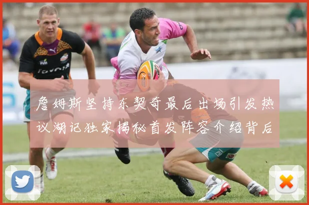 詹姆斯坚持东契奇最后出场引发热议湖记独家揭秘首发阵容介绍背后的故事