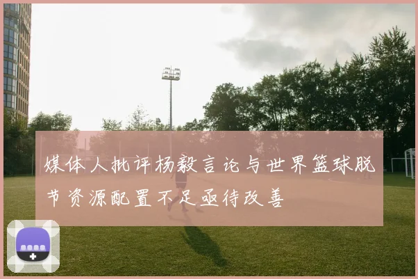 媒体人批评杨毅言论与世界篮球脱节资源配置不足亟待改善