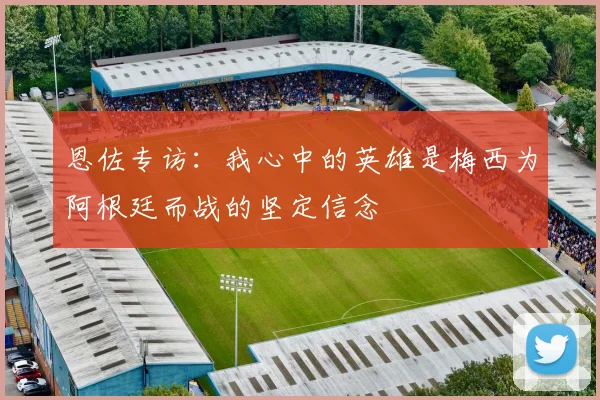 恩佐专访：我心中的英雄是梅西为阿根廷而战的坚定信念