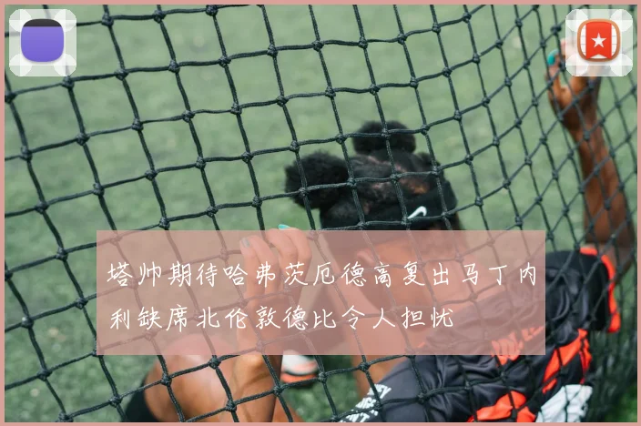 塔帅期待哈弗茨厄德高复出马丁内利缺席北伦敦德比令人担忧