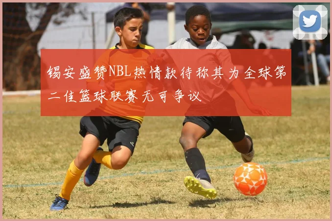 锡安盛赞NBL热情款待称其为全球第二佳篮球联赛无可争议