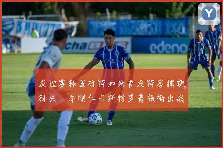 友谊赛韩国对阵加纳首发阵容揭晓孙兴慜李刚仁卡斯特罗普领衔出战