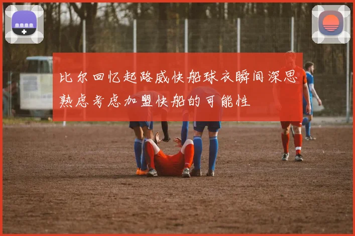 比尔回忆起路威快船球衣瞬间深思熟虑考虑加盟快船的可能性