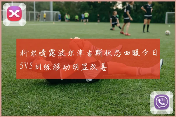 科尔透露波尔津吉斯状态回暖今日5V5训练移动明显改善