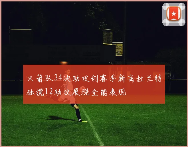 火箭队34次助攻创赛季新高杜兰特独揽12助攻展现全能表现